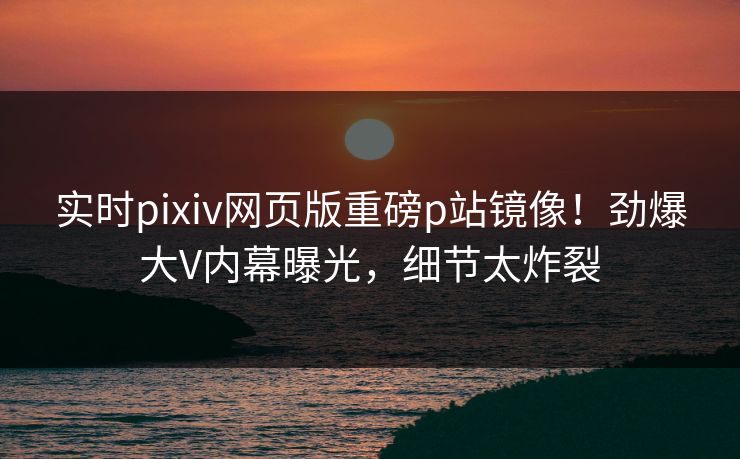 实时pixiv网页版重磅p站镜像！劲爆大V内幕曝光，细节太炸裂