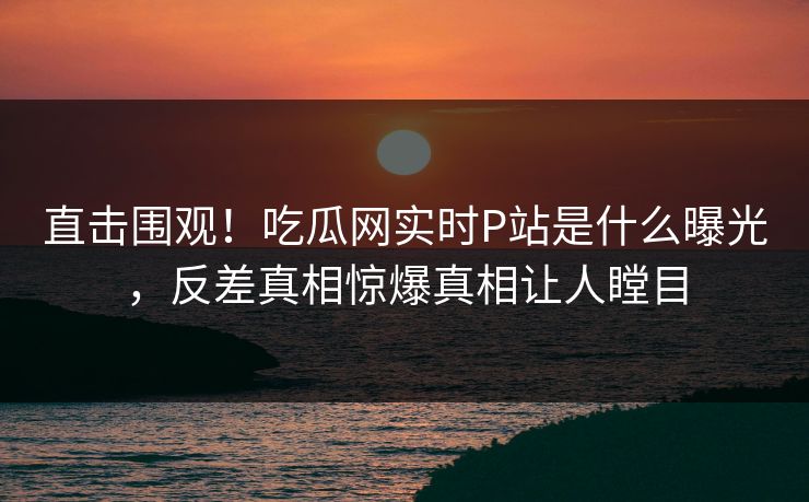 直击围观！吃瓜网实时P站是什么曝光，反差真相惊爆真相让人瞠目