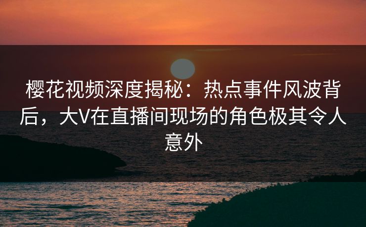 樱花视频深度揭秘:热点事件风波背后,大V在直播间现场的角色极其令人意外 樱花视频深度揭秘:热点事件风波背后,大V在直播间现场的角色极其令人意外