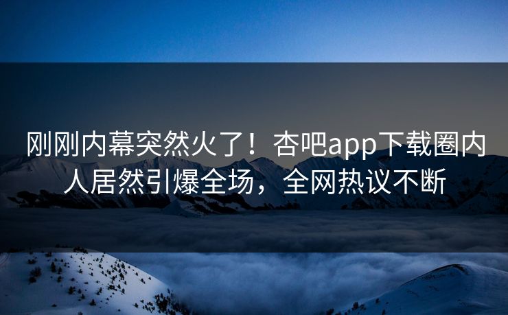 刚刚内幕突然火了！杏吧app下载圈内人居然引爆全场，全网热议不断