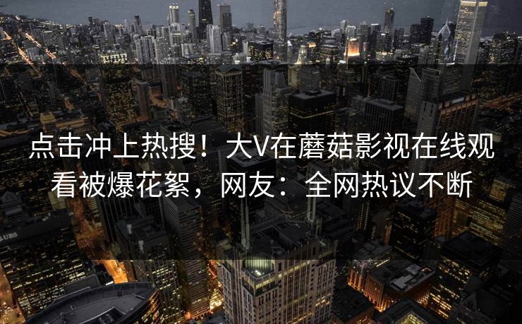 点击冲上热搜！大V在蘑菇影视在线观看被爆花絮，网友：全网热议不断