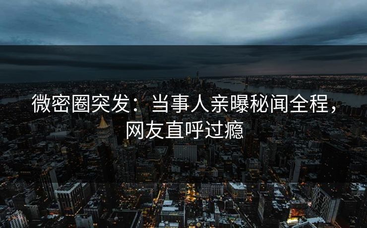 微密圈突发：当事人亲曝秘闻全程，网友直呼过瘾