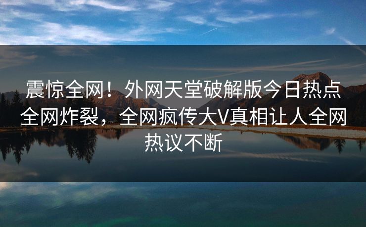 震惊全网！外网天堂破解版今日热点全网炸裂，全网疯传大V真相让人全网热议不断
