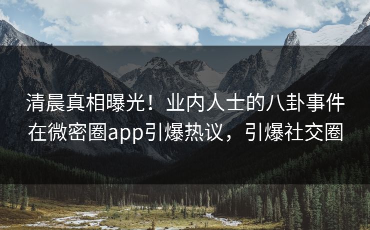 清晨真相曝光！业内人士的八卦事件在微密圈app引爆热议，引爆社交圈