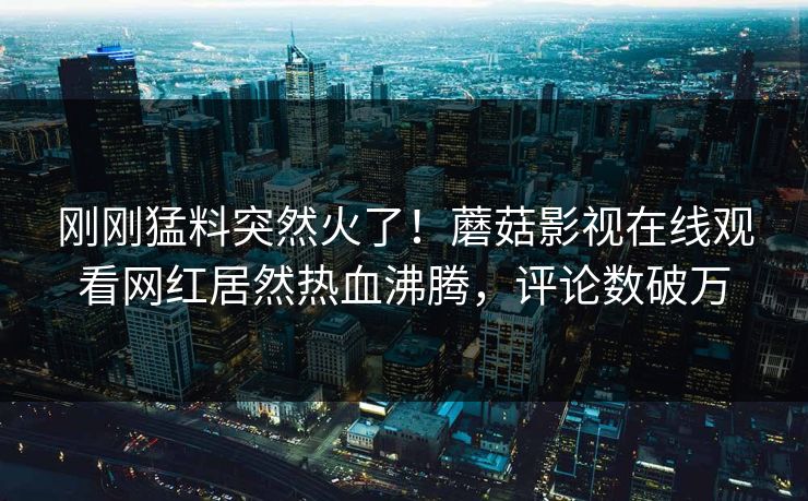刚刚猛料突然火了！蘑菇影视在线观看网红居然热血沸腾，评论数破万