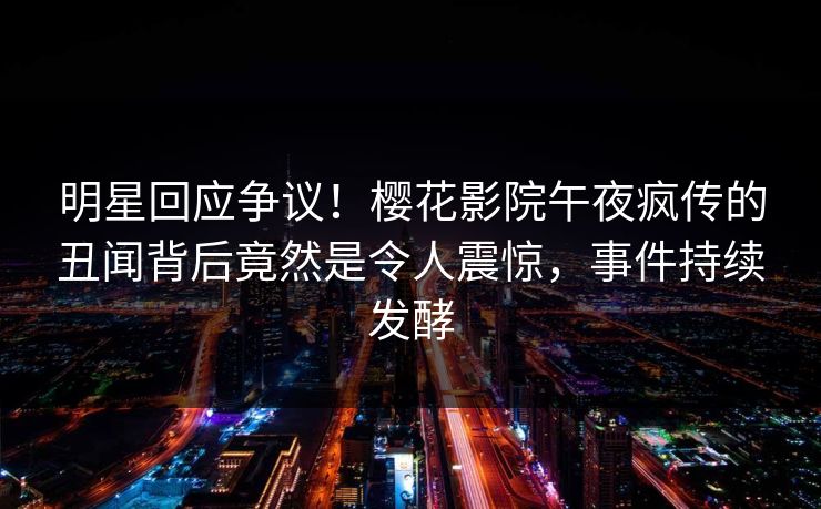 明星回应争议！樱花影院午夜疯传的丑闻背后竟然是令人震惊，事件持续发酵