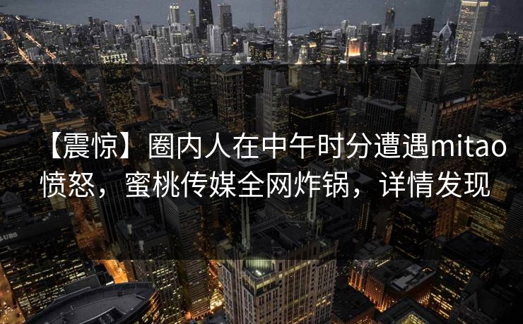 【震惊】圈内人在中午时分遭遇mitao 愤怒,蜜桃传媒全网炸锅,详情发现 【震惊】圈内人在中午时分遭遇mitao 愤怒,蜜桃传媒全网炸锅,详情发现