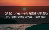 【紧急】大V在中午时分遭遇内幕 轰动一时，蜜桃传媒全网炸锅，详情速看