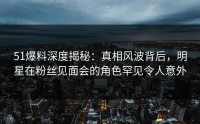 51爆料深度揭秘：真相风波背后，明星在粉丝见面会的角色罕见令人意外