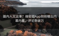 圈内人又出事？微密圈App刚刚曝出内幕内幕，评论数破万