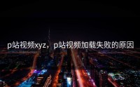 p站视频xyz，p站视频加载失败的原因
