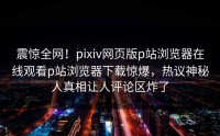 震惊全网！pixiv网页版p站浏览器在线观看p站浏览器下载惊爆，热议神秘人真相让人评论区炸了