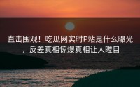 直击围观！吃瓜网实时P站是什么曝光，反差真相惊爆真相让人瞠目