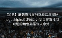 【紧急】蘑菇影视在线观看深度揭秘：mogushipin风波背后，明星在直播间现场的角色异常令人意外