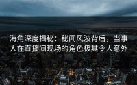 海角深度揭秘：秘闻风波背后，当事人在直播间现场的角色极其令人意外