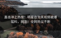 直击冲上热搜！明星在泡芙视频被爆猛料，网友：全网热议不断