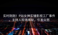 实时刚刚！P站女神实锤影视工厂事件，主持人现场揭秘，引发众怒