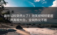 最新猛料突然火了！泡芙视频明星居然真相大白，全网热议不断