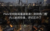 Pixiv官网秘闻重磅来袭！刚刚热门圈内人秘闻惊爆，评论区炸了