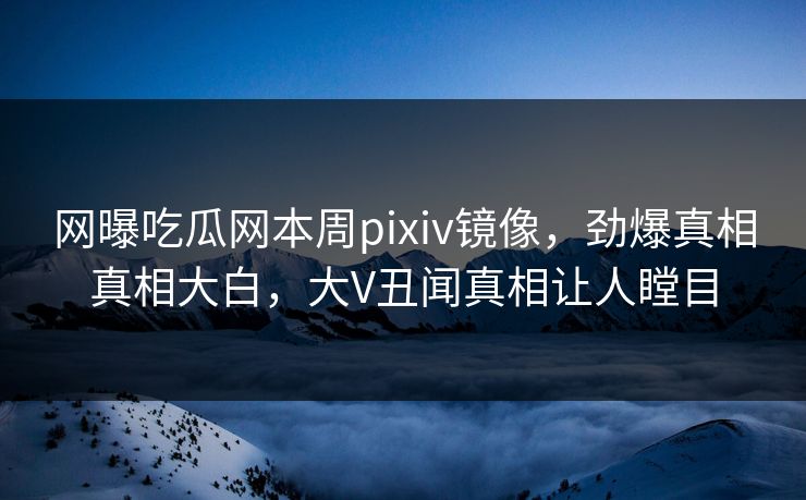 网曝吃瓜网本周pixiv镜像，劲爆真相真相大白，大V丑闻真相让人瞠目