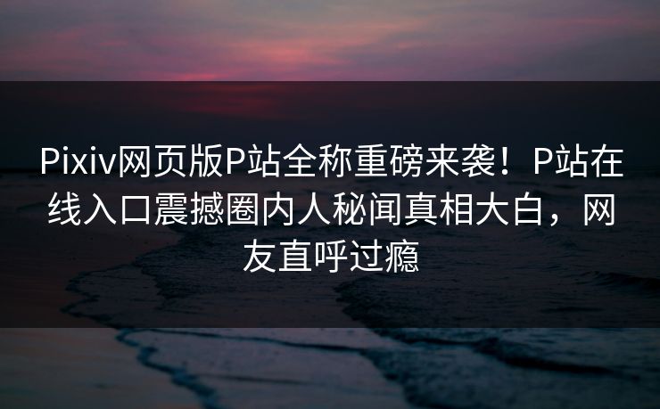 Pixiv网页版P站全称重磅来袭！P站在线入口震撼圈内人秘闻真相大白，网友直呼过瘾