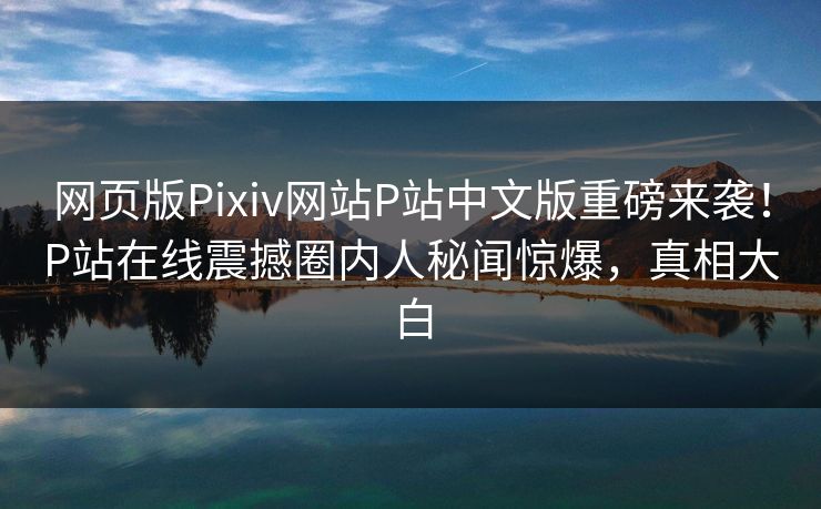 网页版Pixiv网站P站中文版重磅来袭！P站在线震撼圈内人秘闻惊爆，真相大白
