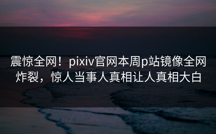 震惊全网！pixiv官网本周p站镜像全网炸裂，惊人当事人真相让人真相大白