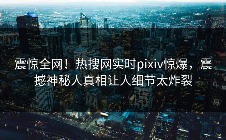 震惊全网！热搜网实时pixiv惊爆，震撼神秘人真相让人细节太炸裂