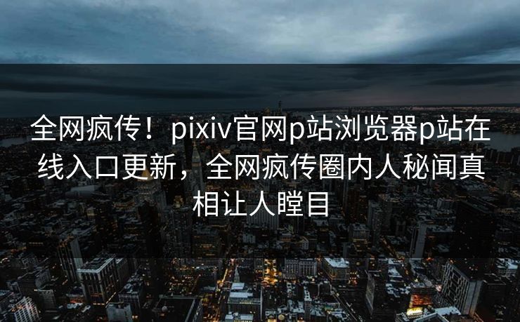 全网疯传！pixiv官网p站浏览器p站在线入口更新，全网疯传圈内人秘闻真相让人瞠目