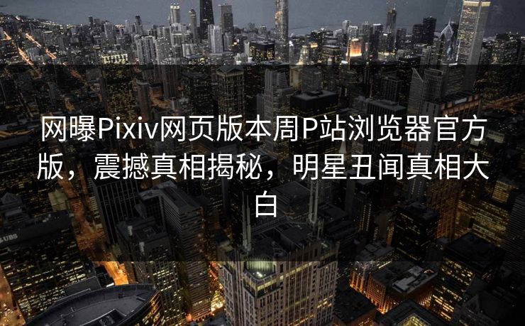 网曝Pixiv网页版本周P站浏览器官方版，震撼真相揭秘，明星丑闻真相大白