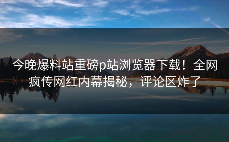 今晚爆料站重磅p站浏览器下载！全网疯传网红内幕揭秘，评论区炸了