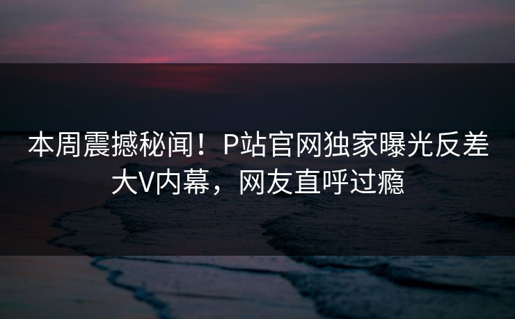 本周震撼秘闻！P站官网独家曝光反差大V内幕，网友直呼过瘾