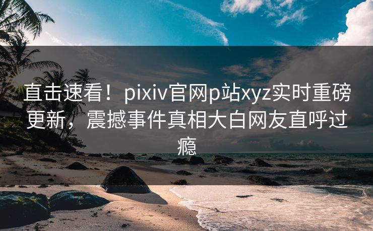直击速看！pixiv官网p站xyz实时重磅更新，震撼事件真相大白网友直呼过瘾