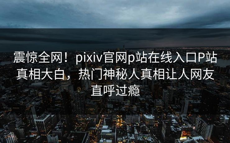 震惊全网！pixiv官网p站在线入口P站真相大白，热门神秘人真相让人网友直呼过瘾