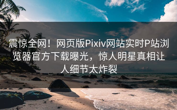 震惊全网！网页版Pixiv网站实时P站浏览器官方下载曝光，惊人明星真相让人细节太炸裂
