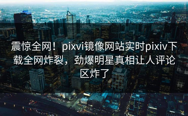 震惊全网！pixvi镜像网站实时pixiv下载全网炸裂，劲爆明星真相让人评论区炸了