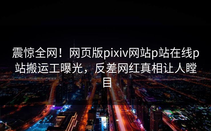 震惊全网！网页版pixiv网站p站在线p站搬运工曝光，反差网红真相让人瞠目