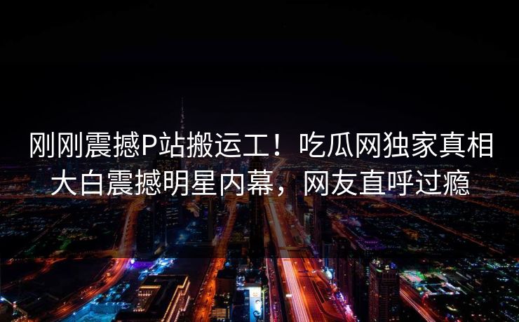 刚刚震撼P站搬运工！吃瓜网独家真相大白震撼明星内幕，网友直呼过瘾