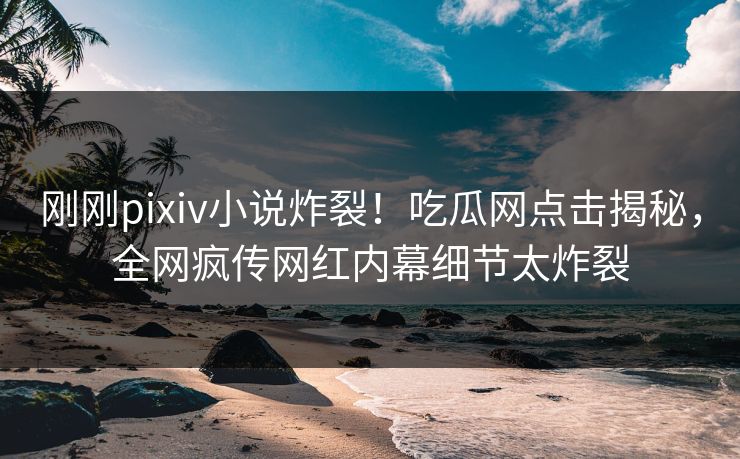 刚刚pixiv小说炸裂！吃瓜网点击揭秘，全网疯传网红内幕细节太炸裂