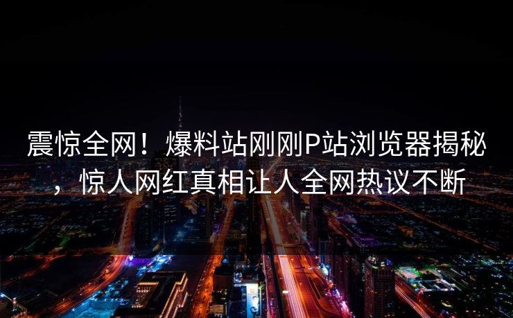 震惊全网！爆料站刚刚P站浏览器揭秘，惊人网红真相让人全网热议不断