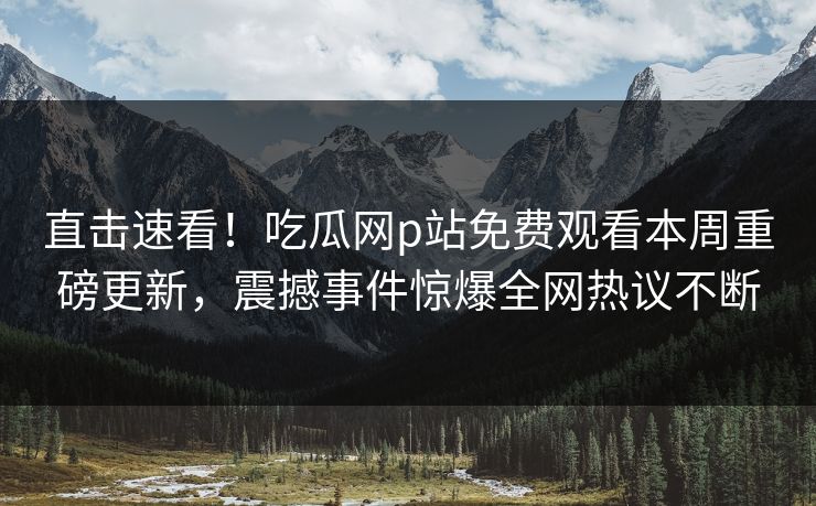 直击速看！吃瓜网p站免费观看本周重磅更新，震撼事件惊爆全网热议不断