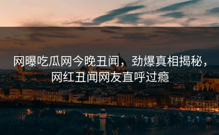 网曝吃瓜网今晚丑闻，劲爆真相揭秘，网红丑闻网友直呼过瘾