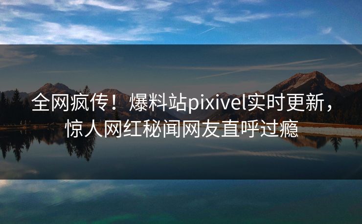 全网疯传！爆料站pixivel实时更新，惊人网红秘闻网友直呼过瘾