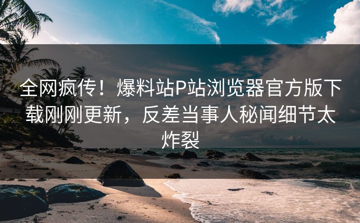 全网疯传！爆料站P站浏览器官方版下载刚刚更新，反差当事人秘闻细节太炸裂
