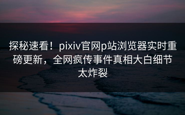 探秘速看！pixiv官网p站浏览器实时重磅更新，全网疯传事件真相大白细节太炸裂