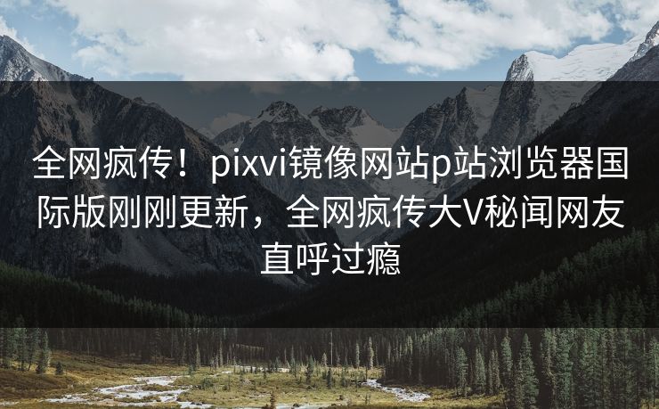 全网疯传！pixvi镜像网站p站浏览器国际版刚刚更新，全网疯传大V秘闻网友直呼过瘾