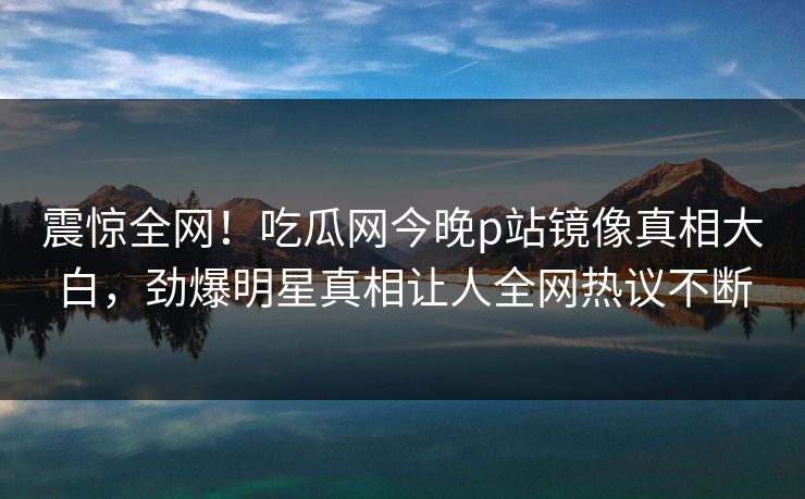 震惊全网！吃瓜网今晚p站镜像真相大白，劲爆明星真相让人全网热议不断