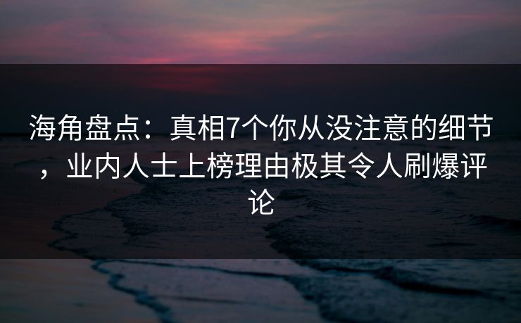 海角盘点：真相7个你从没注意的细节，业内人士上榜理由极其令人刷爆评论
