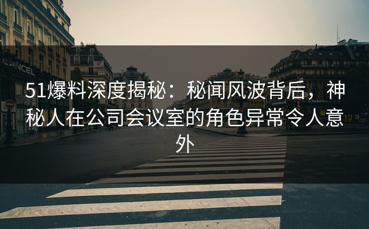 51爆料深度揭秘：秘闻风波背后，神秘人在公司会议室的角色异常令人意外