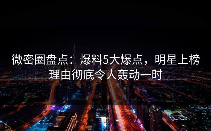 微密圈盘点：爆料5大爆点，明星上榜理由彻底令人轰动一时